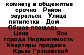 комнату в общежитие  срочно › Район ­ зауральск › Улица ­ пятилетки › Дом ­ 7 › Общая площадь ­ 12 › Цена ­ 200 000 - Все города Недвижимость » Квартиры продажа   . Крым,Грэсовский